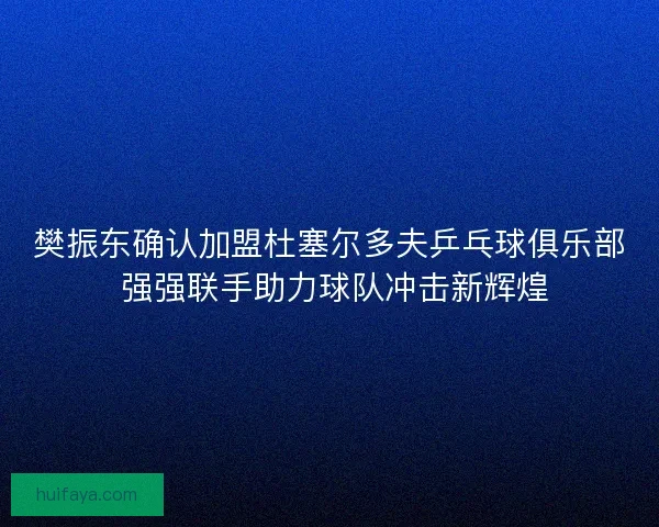 樊振东确认加盟杜塞尔多夫乒乓球俱乐部 强强联手助力球队冲击新辉煌