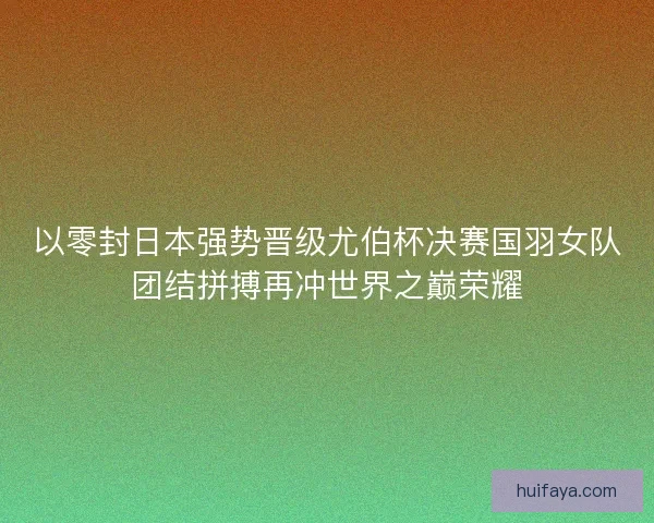 以零封日本强势晋级尤伯杯决赛国羽女队团结拼搏再冲世界之巅荣耀